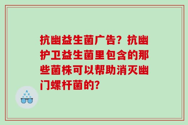 抗幽益生菌广告？抗幽护卫益生菌里包含的那些菌株可以帮助消灭幽门螺杆菌的？