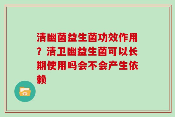 清幽菌益生菌功效作用？清卫幽益生菌可以长期使用吗会不会产生依赖