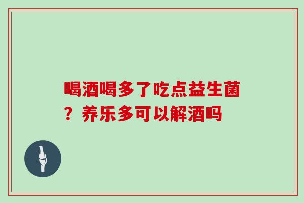 喝酒喝多了吃点益生菌？养乐多可以解酒吗