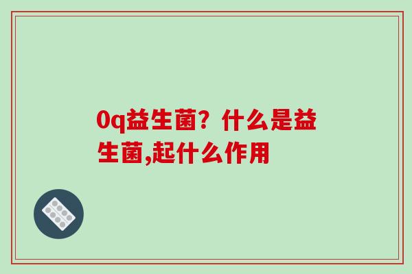 0q益生菌？什么是益生菌,起什么作用