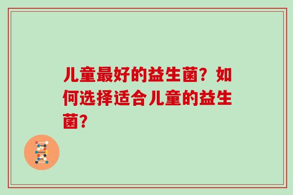 儿童好的益生菌?如何选择适合儿童的益生菌? 儿童好的益生菌?如何选择适合儿童的益生菌?