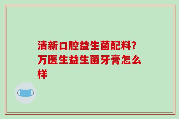 清新口腔益生菌配料？万医生益生菌牙膏怎么样