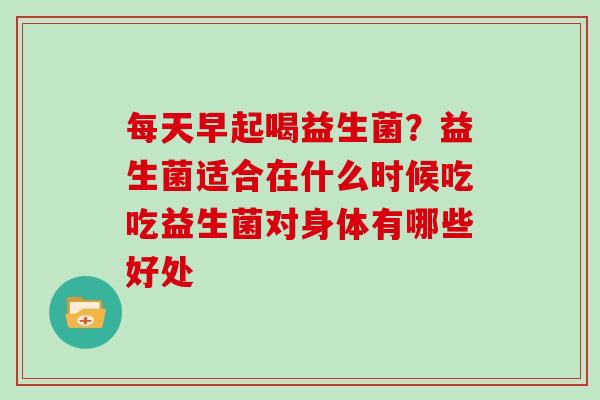 每天早起喝益生菌？益生菌适合在什么时候吃吃益生菌对身体有哪些好处
