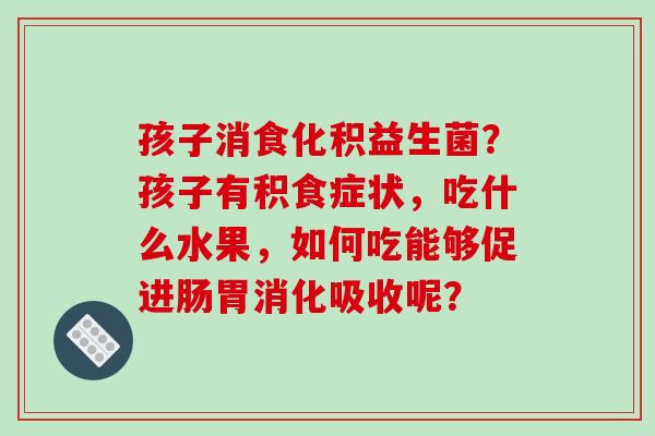 孩子消食化积益生菌？孩子有积食症状，吃什么水果，如何吃能够促进肠胃消化吸收呢？