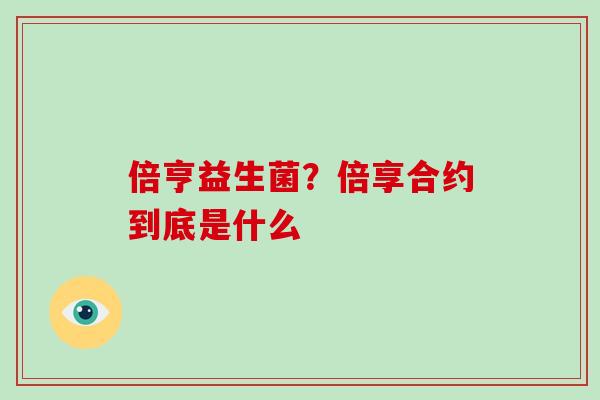 倍亨益生菌?倍享合约到底是什么 倍亨益生菌?倍享合约到底是什么