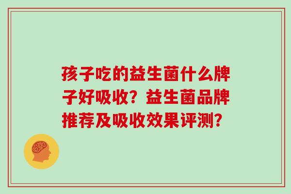 孩子吃的益生菌什么牌子好吸收?益生菌品牌推荐及吸收效果评测? 孩子吃的益生菌什么牌子好吸收?益生菌品牌推荐及吸收效果评测?