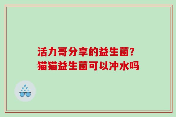 活力哥分享的益生菌？猫猫益生菌可以冲水吗