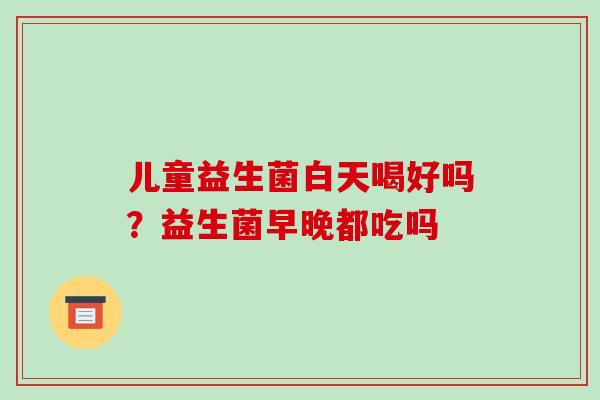 儿童益生菌白天喝好吗？益生菌早晚都吃吗