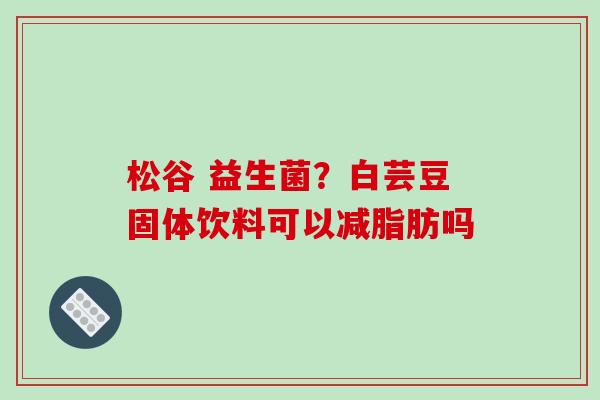 松谷 益生菌？白芸豆固体饮料可以减脂肪吗