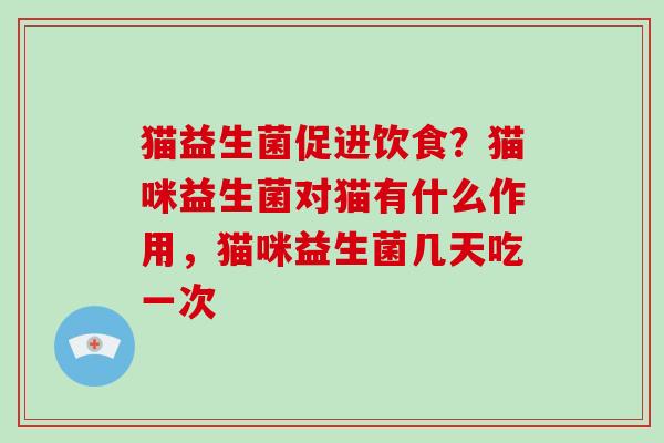 猫益生菌促进饮食？猫咪益生菌对猫有什么作用，猫咪益生菌几天吃一次