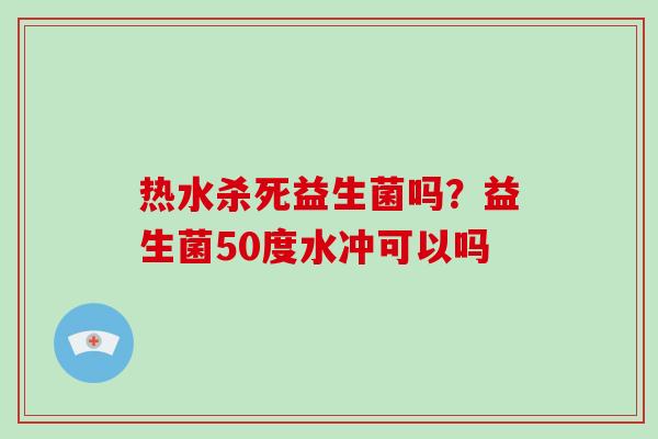 热水杀死益生菌吗?益生菌50度水冲可以吗 热水杀死益生菌吗?益生菌50度水冲可以吗