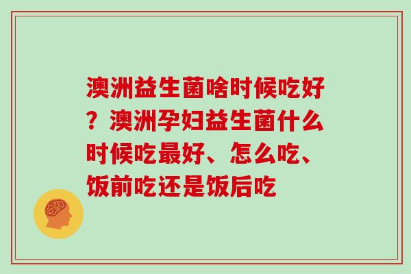 澳洲益生菌啥时候吃好？澳洲孕妇益生菌什么时候吃最好、怎么吃、饭前吃还是饭后吃