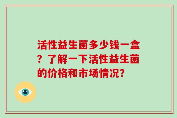 活性益生菌多少钱一盒？了解一下活性益生菌的价格和市场情况？