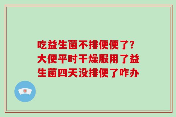 吃益生菌不排便便了？大便平时干燥服用了益生菌四天没排便了咋办