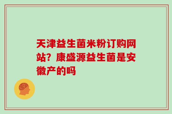 天津益生菌米粉订购网站？康盛源益生菌是安徽产的吗