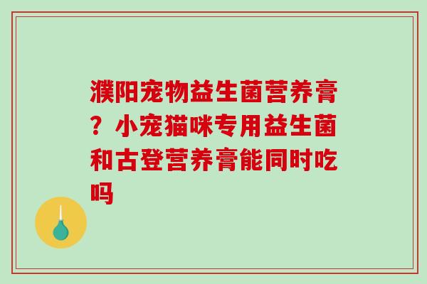 濮阳宠物益生菌营养膏？小宠猫咪专用益生菌和古登营养膏能同时吃吗