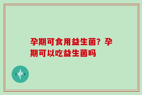 孕期可食用益生菌？孕期可以吃益生菌吗