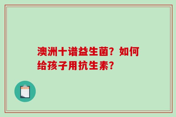 澳洲十谱益生菌？如何给孩子用抗生素？