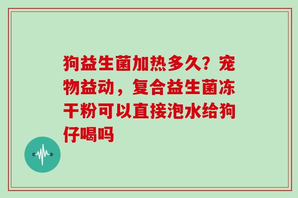 狗益生菌加热多久？宠物益动，复合益生菌冻干粉可以直接泡水给狗仔喝吗