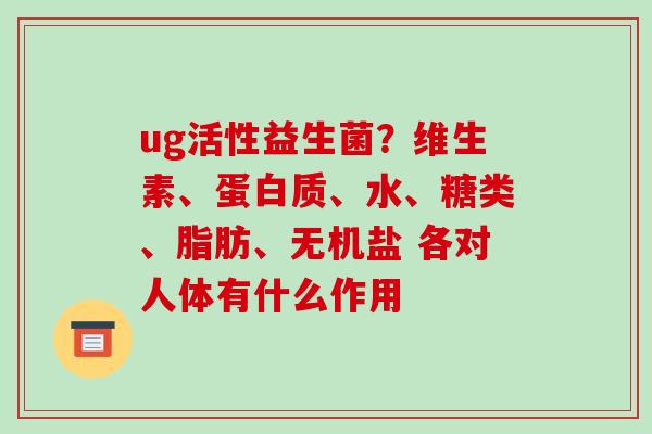 ug活性益生菌？维生素、蛋白质、水、糖类、脂肪、无机盐 各对人体有什么作用