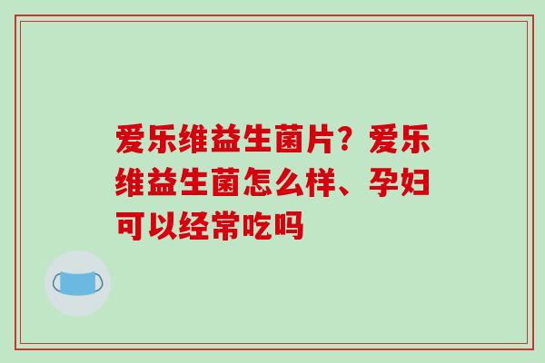 爱乐维益生菌片？爱乐维益生菌怎么样、孕妇可以经常吃吗