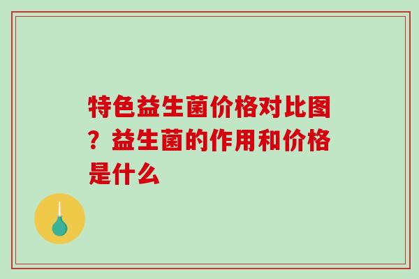 特色益生菌价格对比图？益生菌的作用和价格是什么