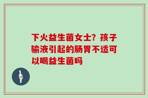 下火益生菌女士？孩子输液引起的肠胃不适可以喝益生菌吗
