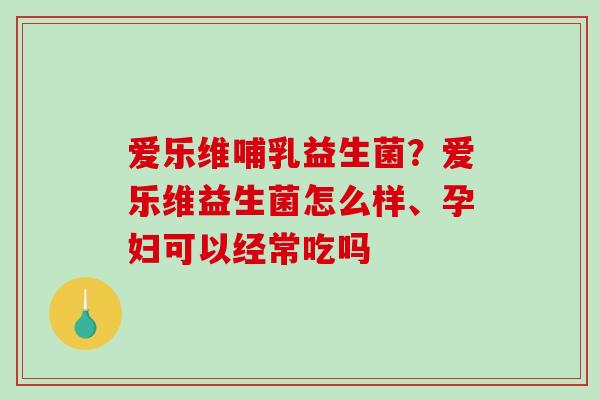 爱乐维哺乳益生菌？爱乐维益生菌怎么样、孕妇可以经常吃吗