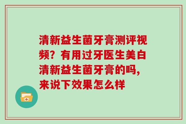 清新益生菌牙膏测评视频？有用过牙医生美白清新益生菌牙膏的吗,来说下效果怎么样