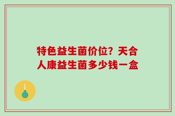 特色益生菌价位？天合人康益生菌多少钱一盒