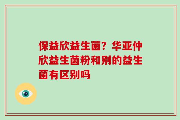保益欣益生菌？华亚仲欣益生菌粉和别的益生菌有区别吗