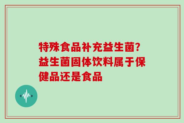 特殊食品补充益生菌？益生菌固体饮料属于保健品还是食品