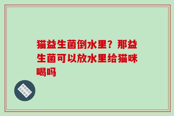 猫益生菌倒水里？那益生菌可以放水里给猫咪喝吗