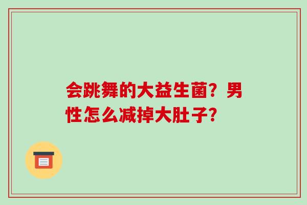 会跳舞的大益生菌？男性怎么减掉大肚子？