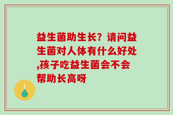 益生菌助生长？请问益生菌对人体有什么好处,孩子吃益生菌会不会帮助长高呀