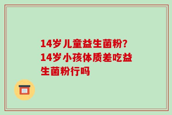 14岁儿童益生菌粉？14岁小孩体质差吃益生菌粉行吗