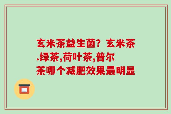 玄米茶益生菌？玄米茶.绿茶,荷叶茶,普尔茶哪个减肥效果最明显