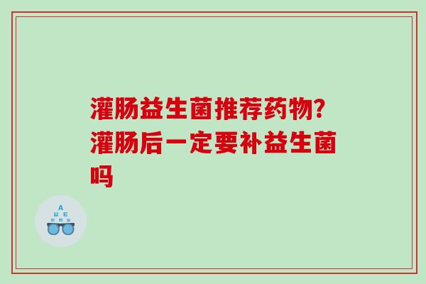 灌肠益生菌推荐药物？灌肠后一定要补益生菌吗