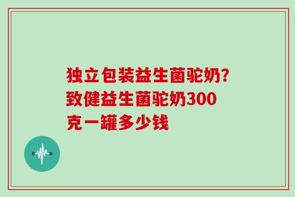 独立包装益生菌驼奶?致健益生菌驼奶300克一罐多少钱 独立包装益生菌驼奶?致健益生菌驼奶300克一罐多少钱