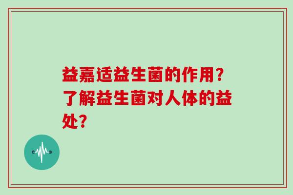 益嘉适益生菌的作用？了解益生菌对人体的益处？