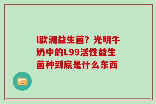l欧洲益生菌？光明牛奶中的L99活性益生菌种到底是什么东西