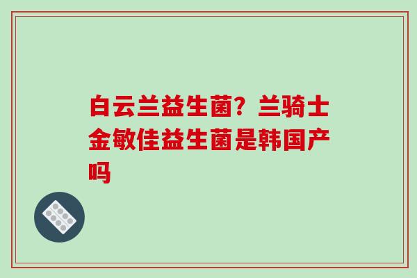 白云兰益生菌？兰骑士金敏佳益生菌是韩国产吗