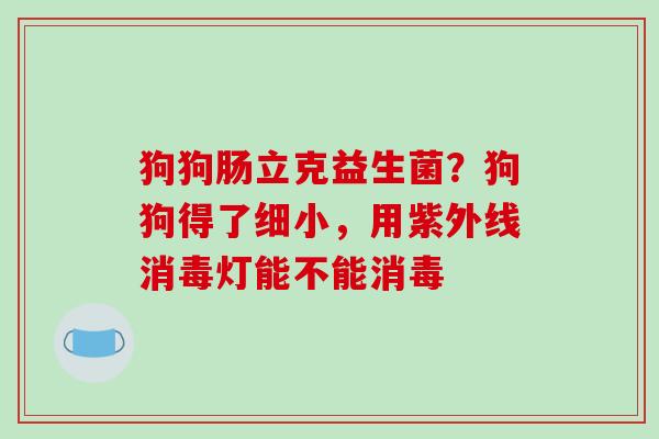 狗狗肠立克益生菌？狗狗得了细小，用紫外线消毒灯能不能消毒