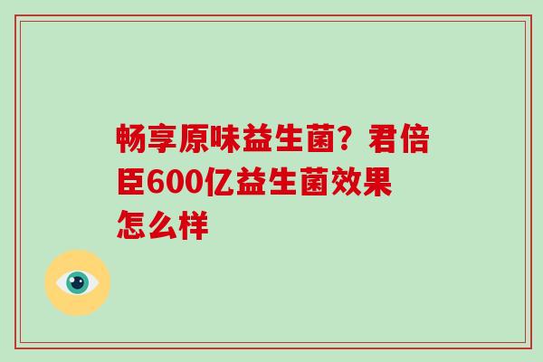 畅享原味益生菌？君倍臣600亿益生菌效果怎么样