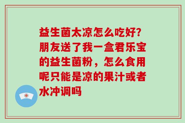 益生菌太凉怎么吃好?朋友送了我一盒君乐宝的益生菌粉,怎么食用呢只能是凉的果汁或者水冲调吗 益生菌太凉怎么吃好?朋友送了我一盒君乐宝的益生菌粉,怎么食用呢只能是凉的果汁或者水冲调吗