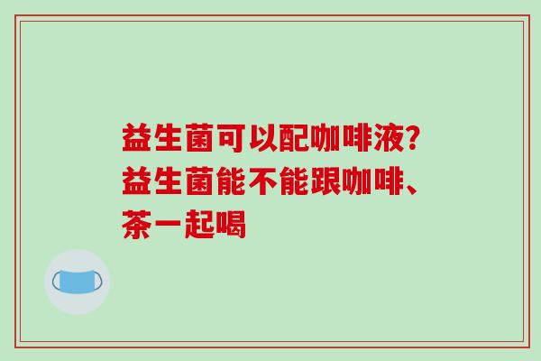 益生菌可以配咖啡液？益生菌能不能跟咖啡、茶一起喝
