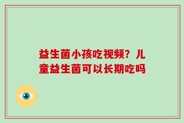 益生菌小孩吃视频？儿童益生菌可以长期吃吗