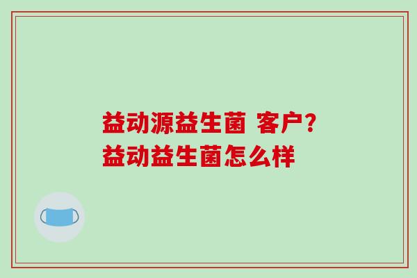 益动源益生菌 客户？益动益生菌怎么样