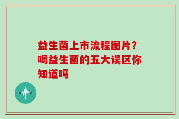 益生菌上市流程图片？喝益生菌的五大误区你知道吗