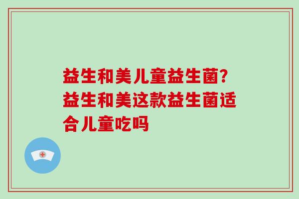 益生和美儿童益生菌？益生和美这款益生菌适合儿童吃吗